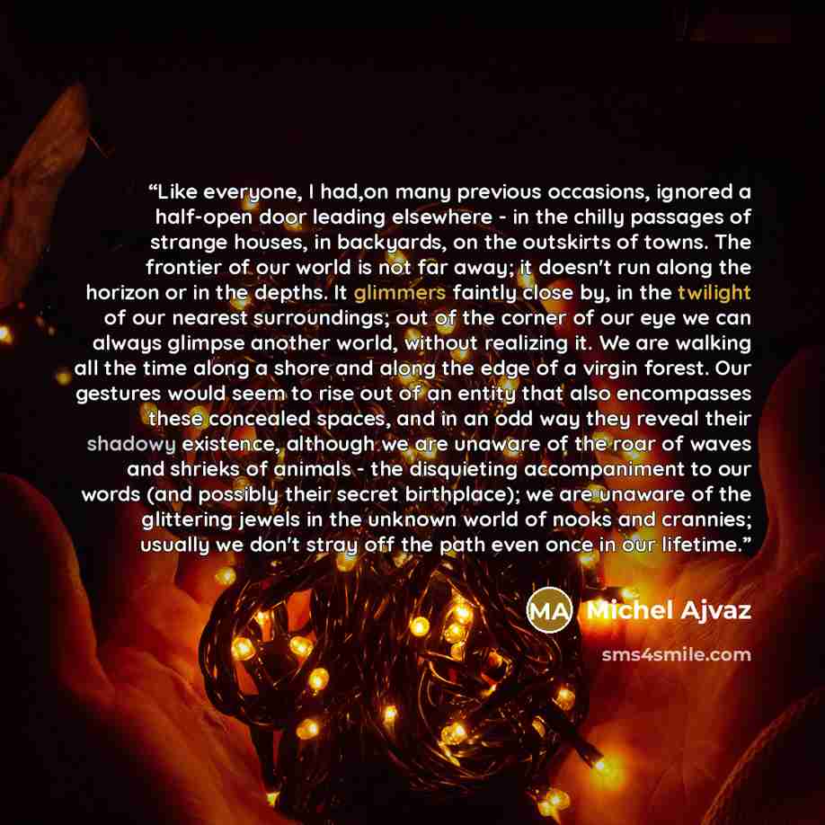 “Like everyone, I had,on many previous occasions, ignored a half-open door leading elsewhere - in the chilly passages of strange houses, in backyards, on the outskirts of towns. The frontier of our world is not far away; it doesn't run along the horizon or in the depths. It glimmers faintly close…” quote by Michel Ajvaz