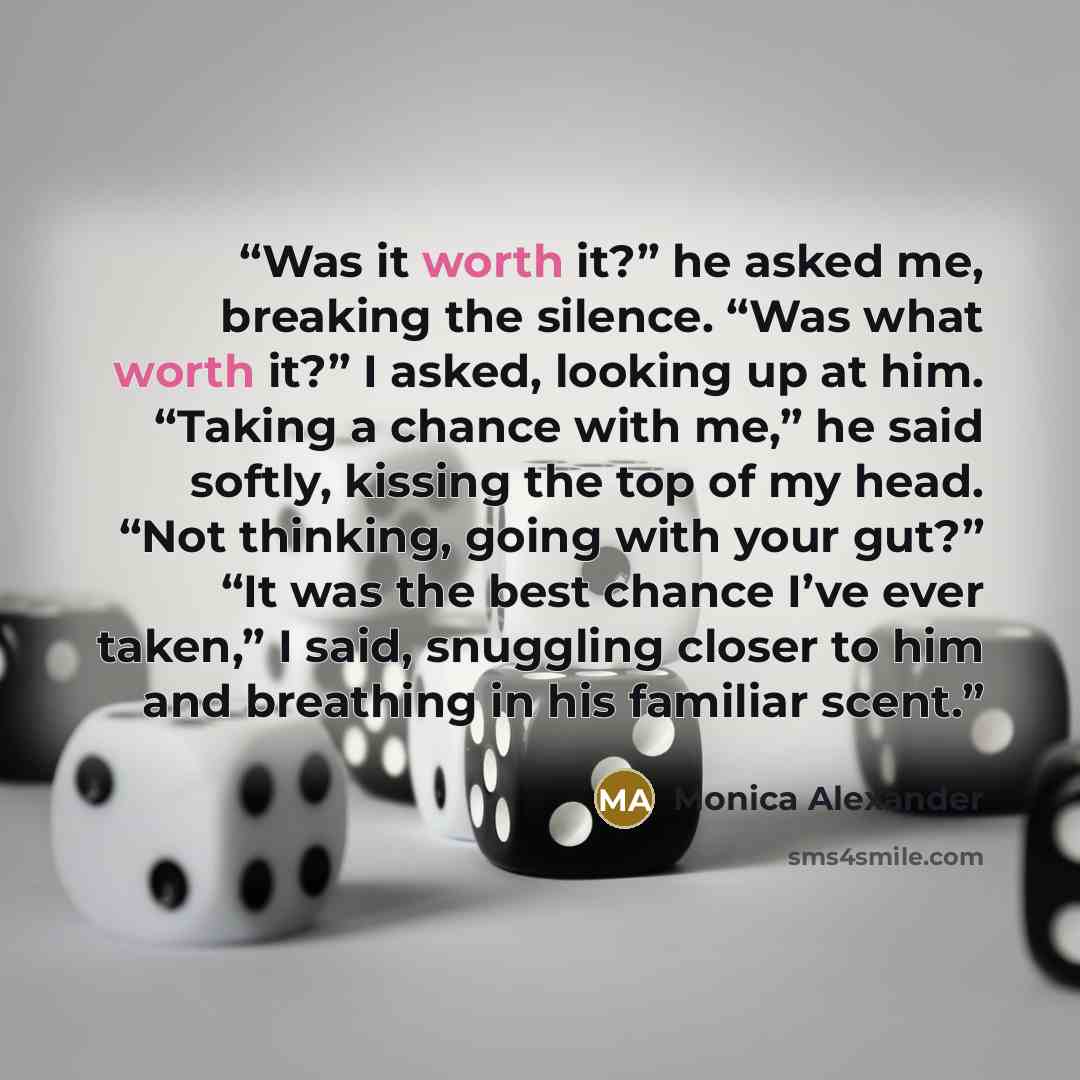 “Was it worth it?” he asked me, breaking the silence. “Was what worth it?” I asked, looking up at him. “Taking a chance with me,” he said softly, kissing the top of my head. “Not thinking, going with your gut?” “It was the best chance I’ve ever taken,” I said, snuggling closer to him and breathing…” quote by Monica Alexander