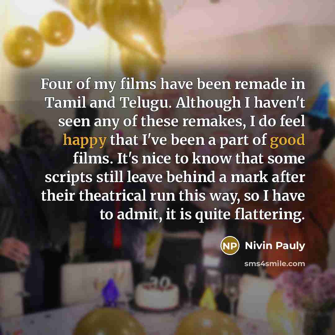 “Four of my films have been remade in Tamil and Telugu. Although I haven't seen any of these remakes, I do feel happy that I've been a part of good films. It's nice to know that some scripts still leave behind a mark after their theatrical run this way, so I have to admit, it is quite flattering.” quote by Nivin Pauly