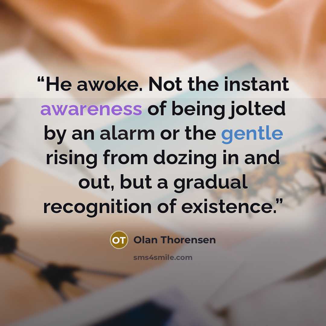 “He awoke. Not the instant awareness of being jolted by an alarm or the gentle rising from dozing in and out, but a gradual recognition of existence.” quote by Olan Thorensen
