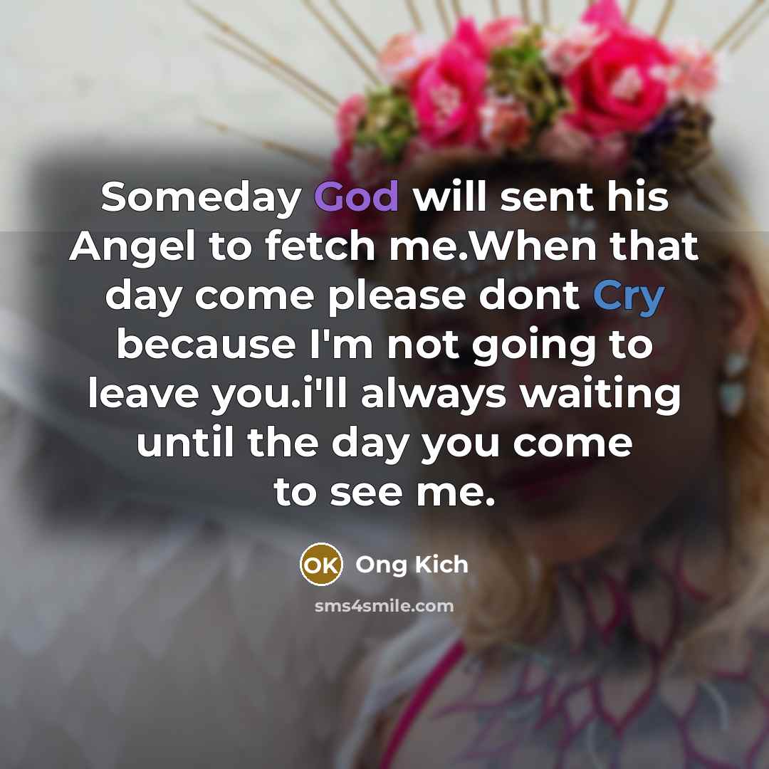 “Someday God will sent his Angel to fetch me.When that day come please dont Cry because I'm not going to leave you.i'll always waiting until the day you come to see me.” quote by Ong Kich