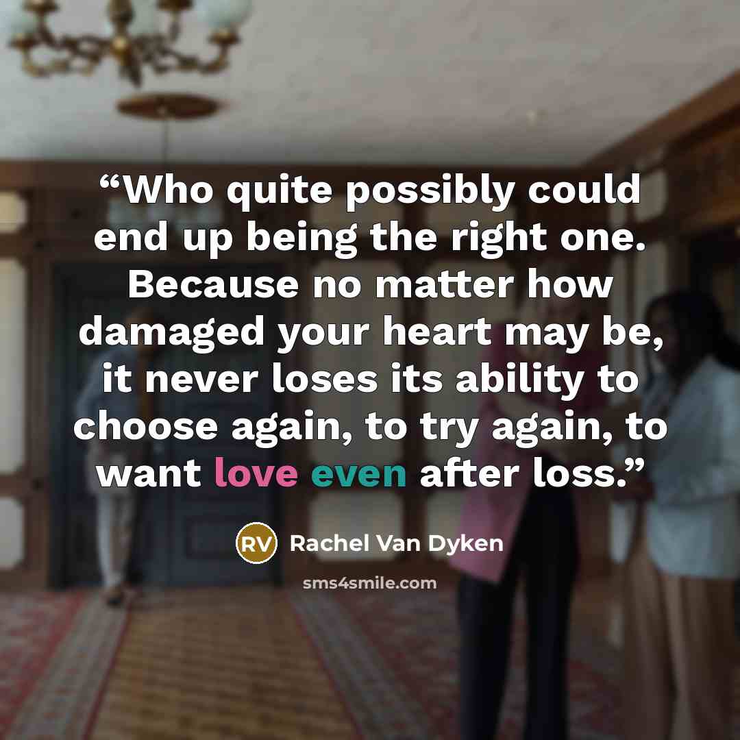 “Who quite possibly could end up being the right one. Because no matter how damaged your heart may be, it never loses its ability to choose again, to try again, to want love even after loss.” quote by Rachel Van Dyken
