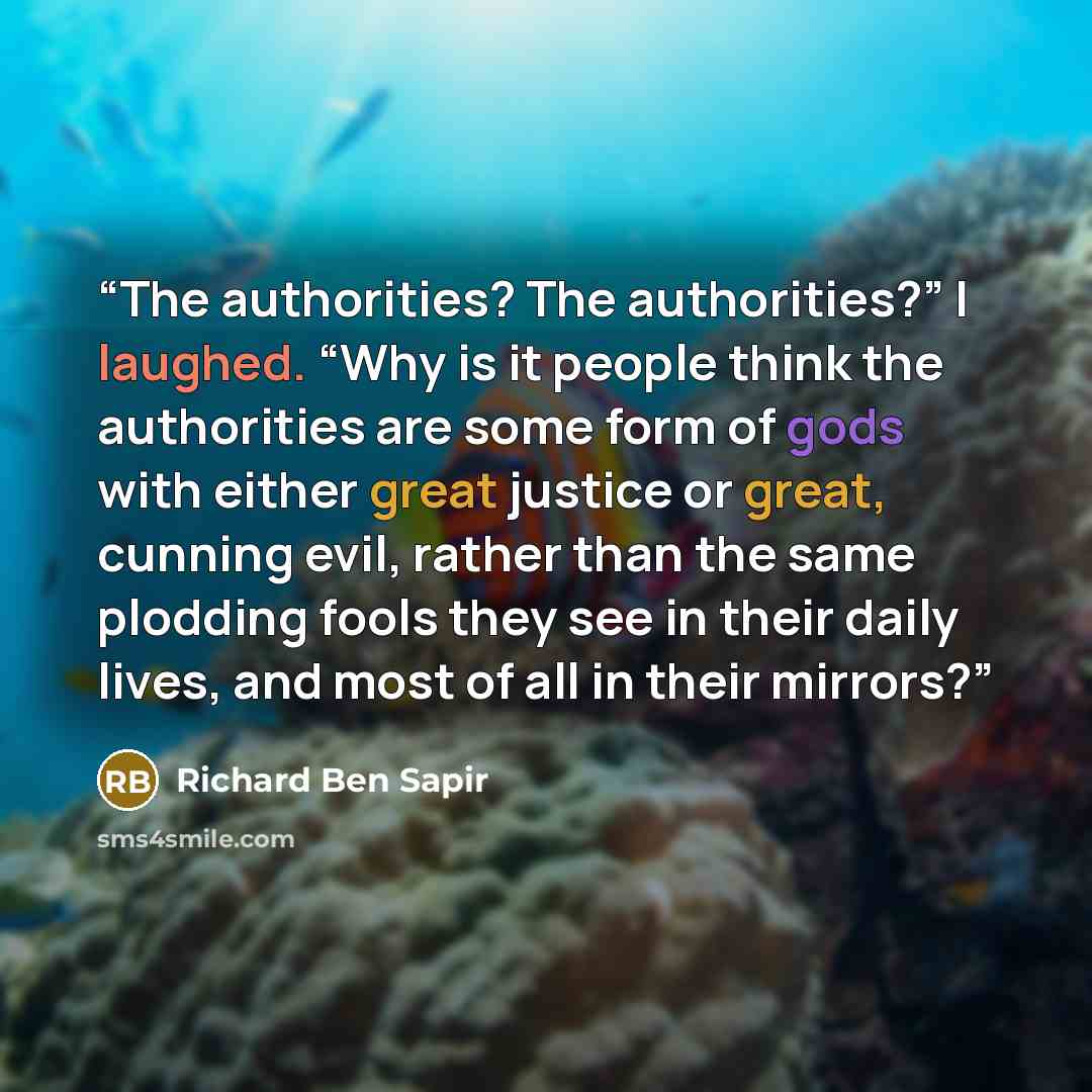 “The authorities? The authorities?” I laughed. “Why is it people think the authorities are some form of gods with either great justice or great, cunning evil, rather than the same plodding fools they see in their daily lives, and most of all in their mirrors?” quote by Richard Ben Sapir