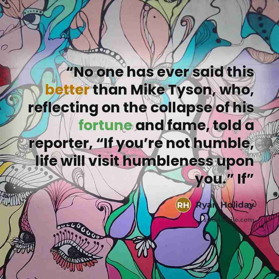 “No one has ever said this better than Mike Tyson, who, reflecting on the collapse of his fortune and fame, told a reporter, “If you’re not humble, life will visit humbleness upon you.” If” quote by Ryan Holiday