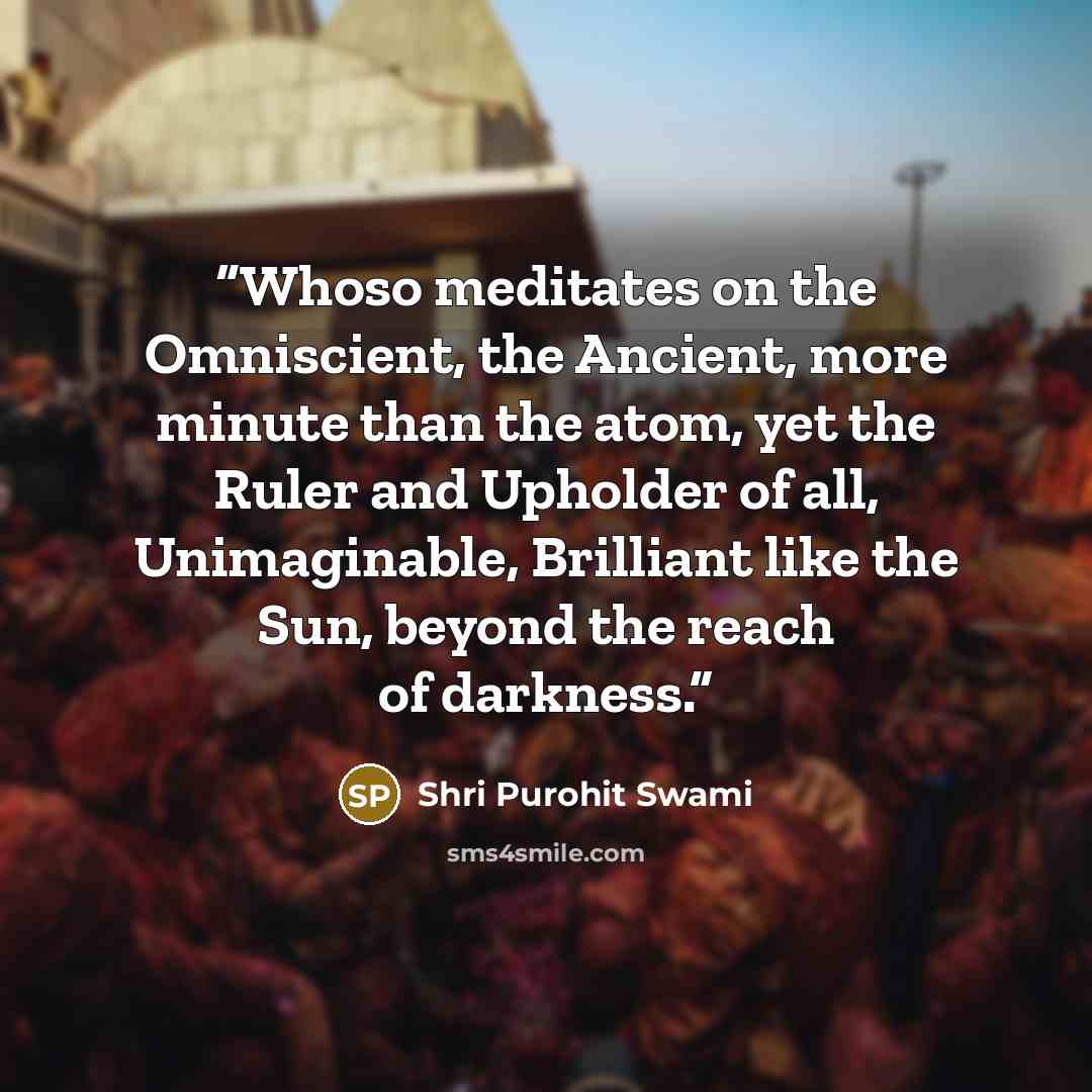 “Whoso meditates on the Omniscient, the Ancient, more minute than the atom, yet the Ruler and Upholder of all, Unimaginable, Brilliant like the Sun, beyond the reach of darkness.” quote by Shri Purohit Swami