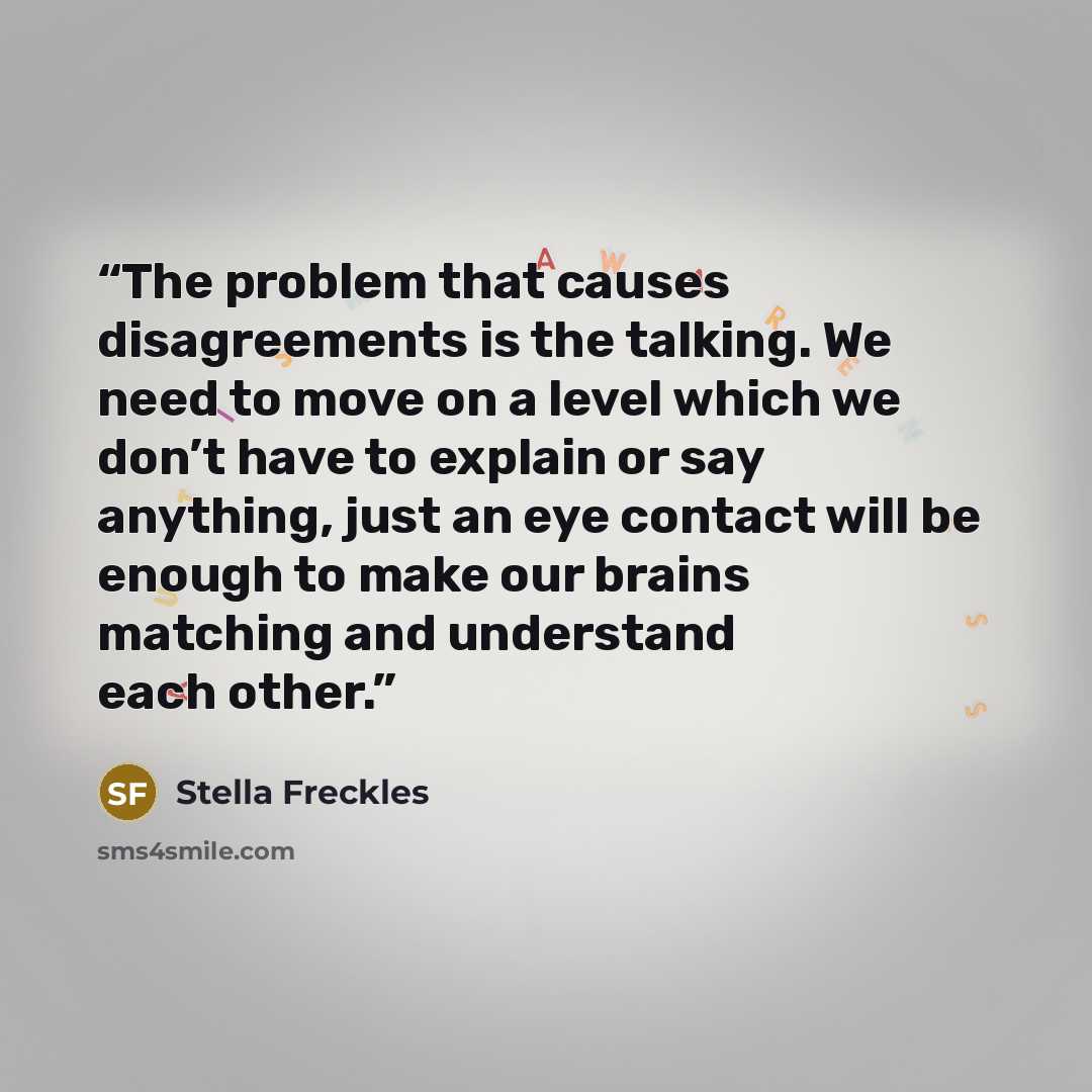 “The problem that causes disagreements is the talking. We need to move on a level which we don’t have to explain or say anything, just an eye contact will be enough to make our brains matching and understand each other.” quote by Stella Freckles