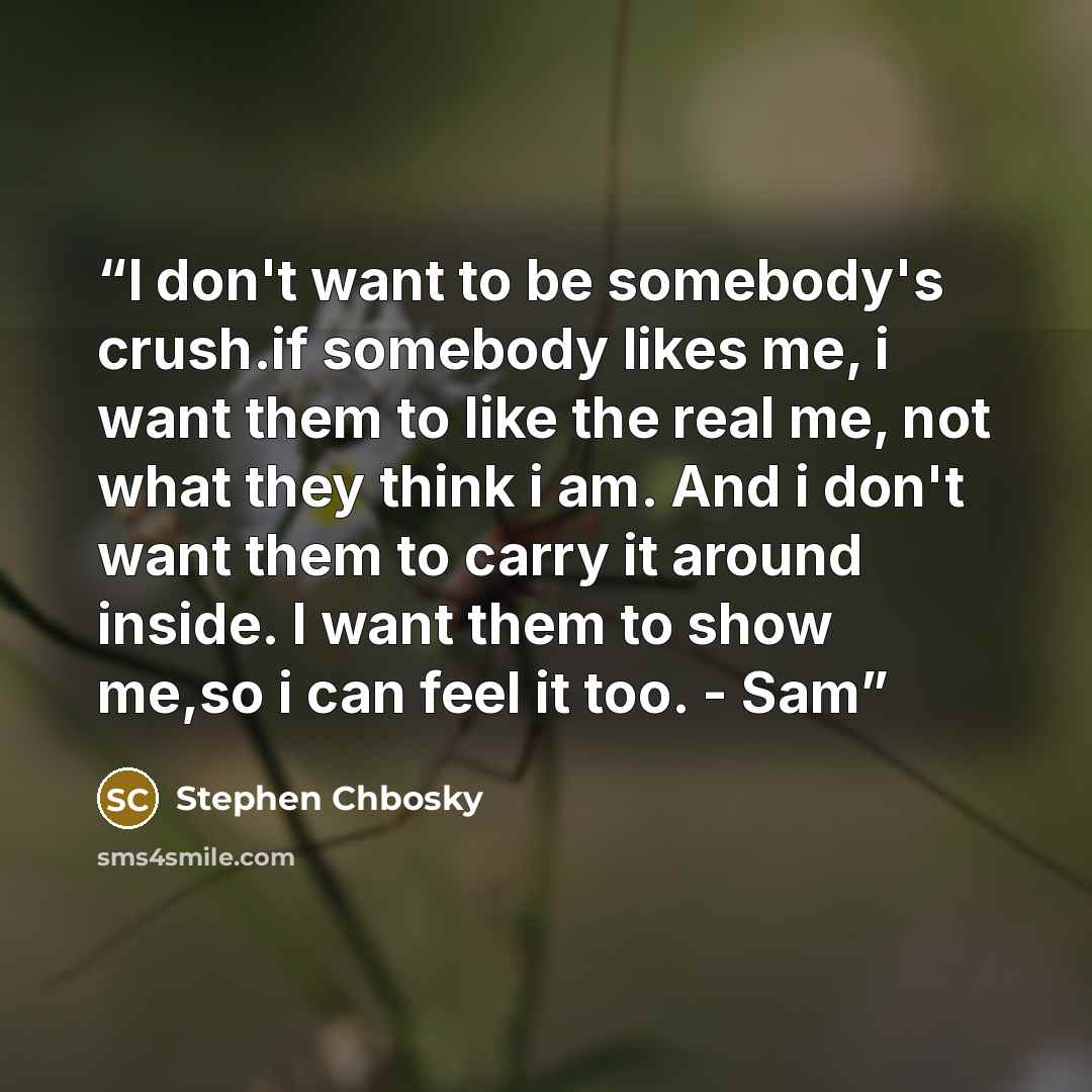 “I don't want to be somebody's crush.if somebody likes me, i want them to like the real me, not what they think i am. And i don't want them to carry it around inside. I want them to show me,so i can feel it too. - Sam” quote by Stephen Chbosky