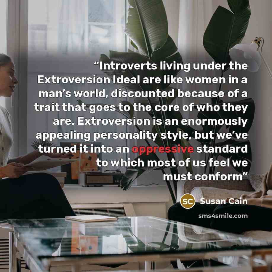 “Introverts living under the Extroversion Ideal are like women in a man’s world, discounted because of a trait that goes to the core of who they are. Extroversion is an enormously appealing personality style, but we’ve turned it into an oppressive standard to which most of us feel we must conform” quote by Susan Cain