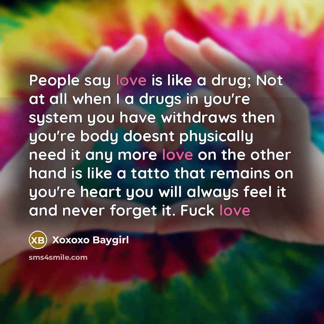 “People say love is like a drug; Not at all when I a drugs in you're system you have withdraws then you're body doesnt physically need it any more love on the other hand is like a tatto that remains on you're heart you will always feel it and never forget it. Fuck love” quote by Xoxoxo Baygirl