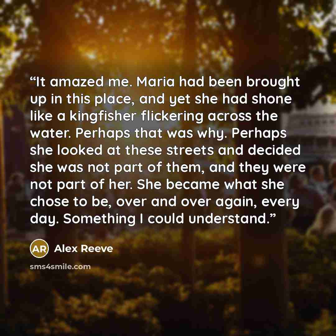 “It amazed me. Maria had been brought up in this place, and yet she had shone like a kingfisher flickering across the water. Perhaps that was why. Perhaps she looked at these streets and decided she was not part of them, and they were not part of her. She became what she chose to be, over and over…” quote by Alex Reeve