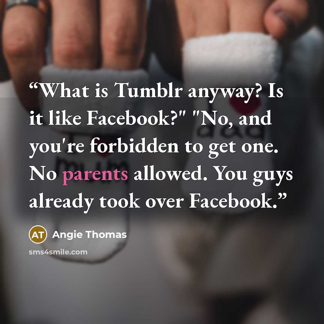 “What is Tumblr anyway? Is it like Facebook?" "No, and you're forbidden to get one. No parents allowed. You guys already took over Facebook.” quote by Angie Thomas