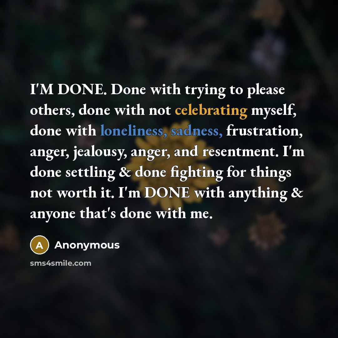 “I'M DONE. Done with trying to please others, done with not celebrating myself, done with loneliness, sadness, frustration, anger, jealousy, anger, and resentment. I'm done settling & done fighting for things not worth it. I'm DONE with anything & anyone that's done with me.” quote by Anonymous