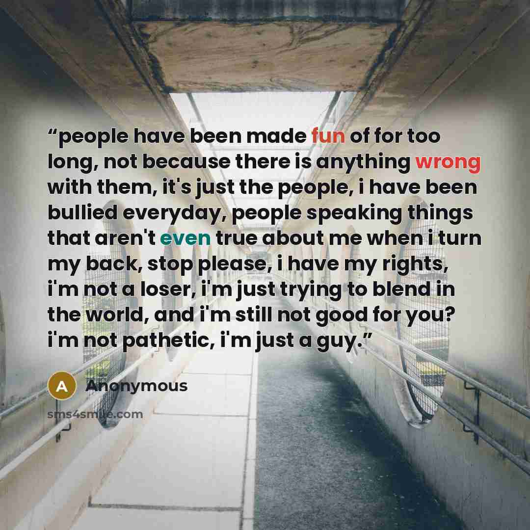 “people have been made fun of for too long, not because there is anything wrong with them, it's just the people, i have been bullied everyday, people speaking things that aren't even true about me when i turn my back, stop please, i have my rights, i'm not a loser, i'm just trying to blend in the…” quote by Anonymous
