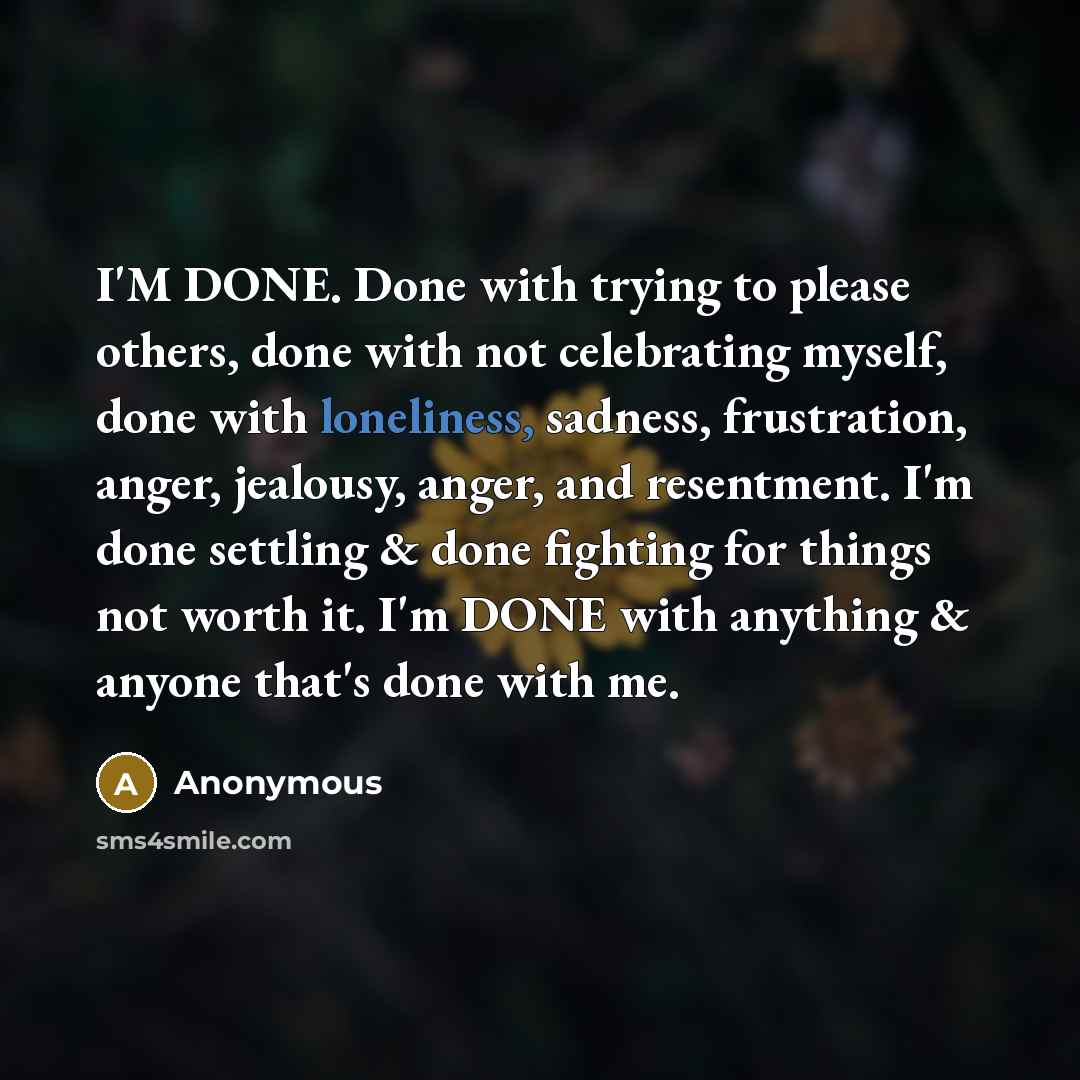 “I'M DONE. Done with trying to please others, done with not celebrating myself, done with loneliness, sadness, frustration, anger, jealousy, anger, and resentment. I'm done settling & done fighting for things not worth it. I'm DONE with anything & anyone that's done with me.” quote by Anonymous