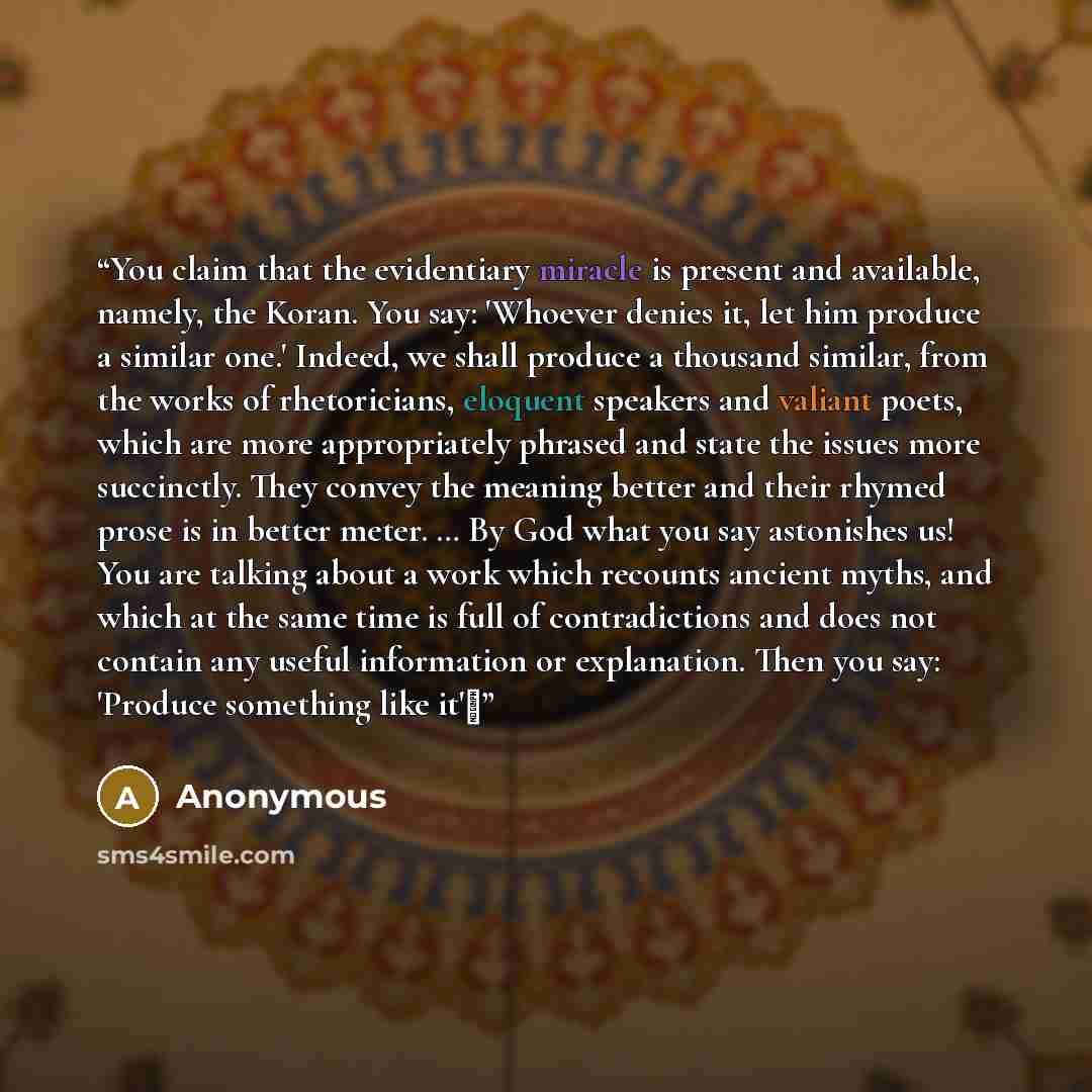 “You claim that the evidentiary miracle is present and available, namely, the Koran. You say: 'Whoever denies it, let him produce a similar one.' Indeed, we shall produce a thousand similar, from the works of rhetoricians, eloquent speakers and valiant poets, which are more appropriately phrased…” quote by Anonymous