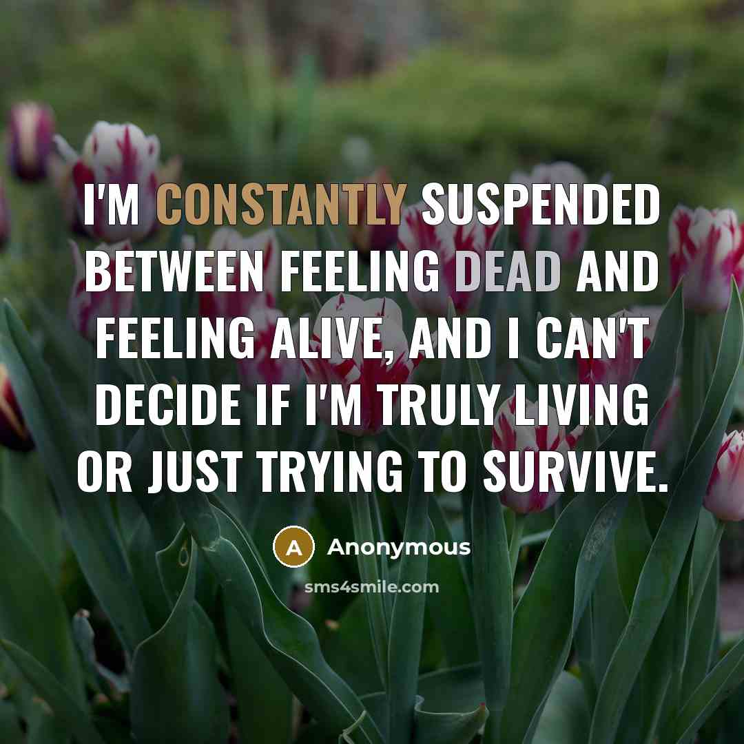 “I'm constantly suspended between feeling dead and feeling alive, and I can't decide if I'm truly living or just trying to survive.” quote by Anonymous