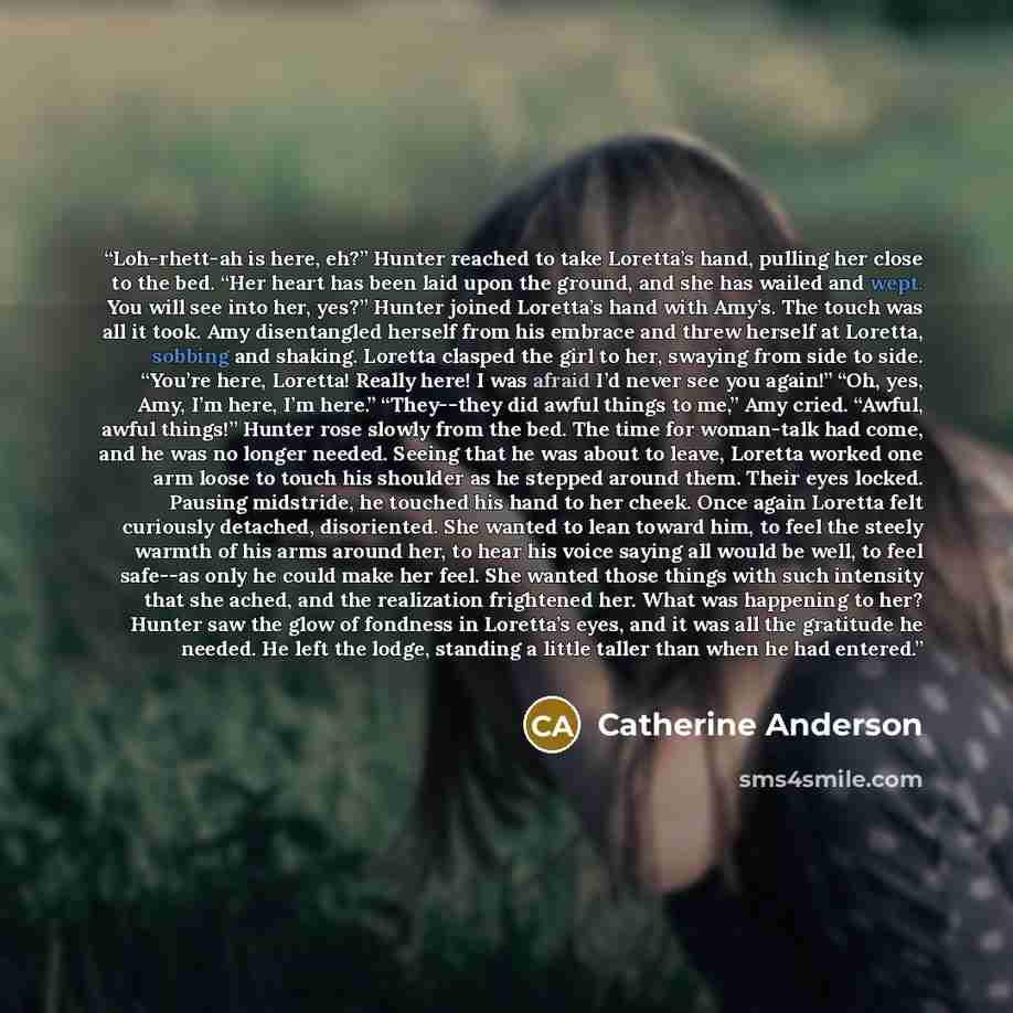 “Loh-rhett-ah is here, eh?” Hunter reached to take Loretta’s hand, pulling her close to the bed. “Her heart has been laid upon the ground, and she has wailed and wept. You will see into her, yes?” Hunter joined Loretta’s hand with Amy’s. The touch was all it took. Amy disentangled herself from his…” quote by Catherine Anderson