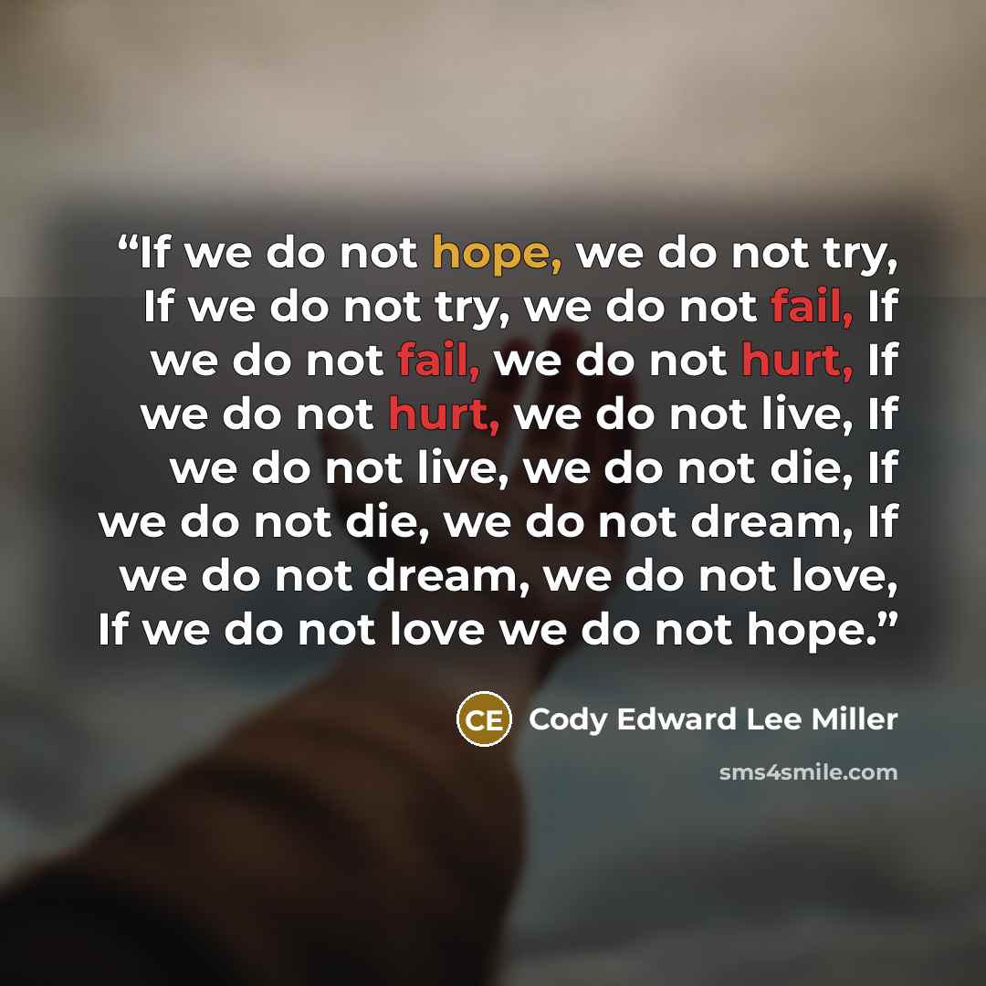 “If we do not hope, we do not try, If we do not try, we do not fail, If we do not fail, we do not hurt, If we do not hurt, we do not live, If we do not live, we do not die, If we do not die, we do not dream, If we do not dream, we do not love, If we do not love we do not hope.” quote by Cody Edward Lee Miller