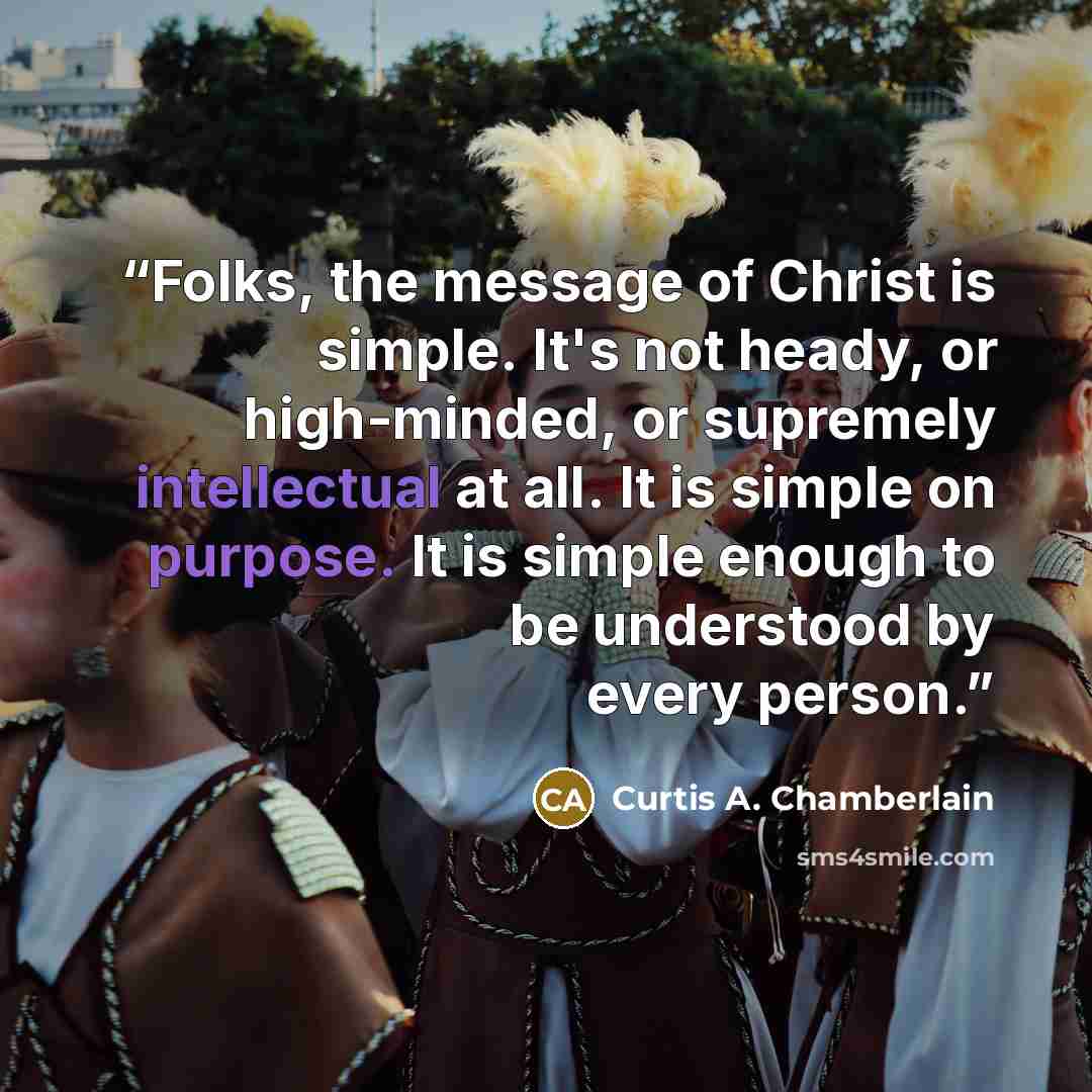 “Folks, the message of Christ is simple. It's not heady, or high-minded, or supremely intellectual at all. It is simple on purpose. It is simple enough to be understood by every person.” quote by Curtis A. Chamberlain