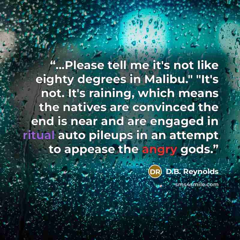 “...Please tell me it's not like eighty degrees in Malibu." "It's not. It's raining, which means the natives are convinced the end is near and are engaged in ritual auto pileups in an attempt to appease the angry gods.” quote by D.B. Reynolds