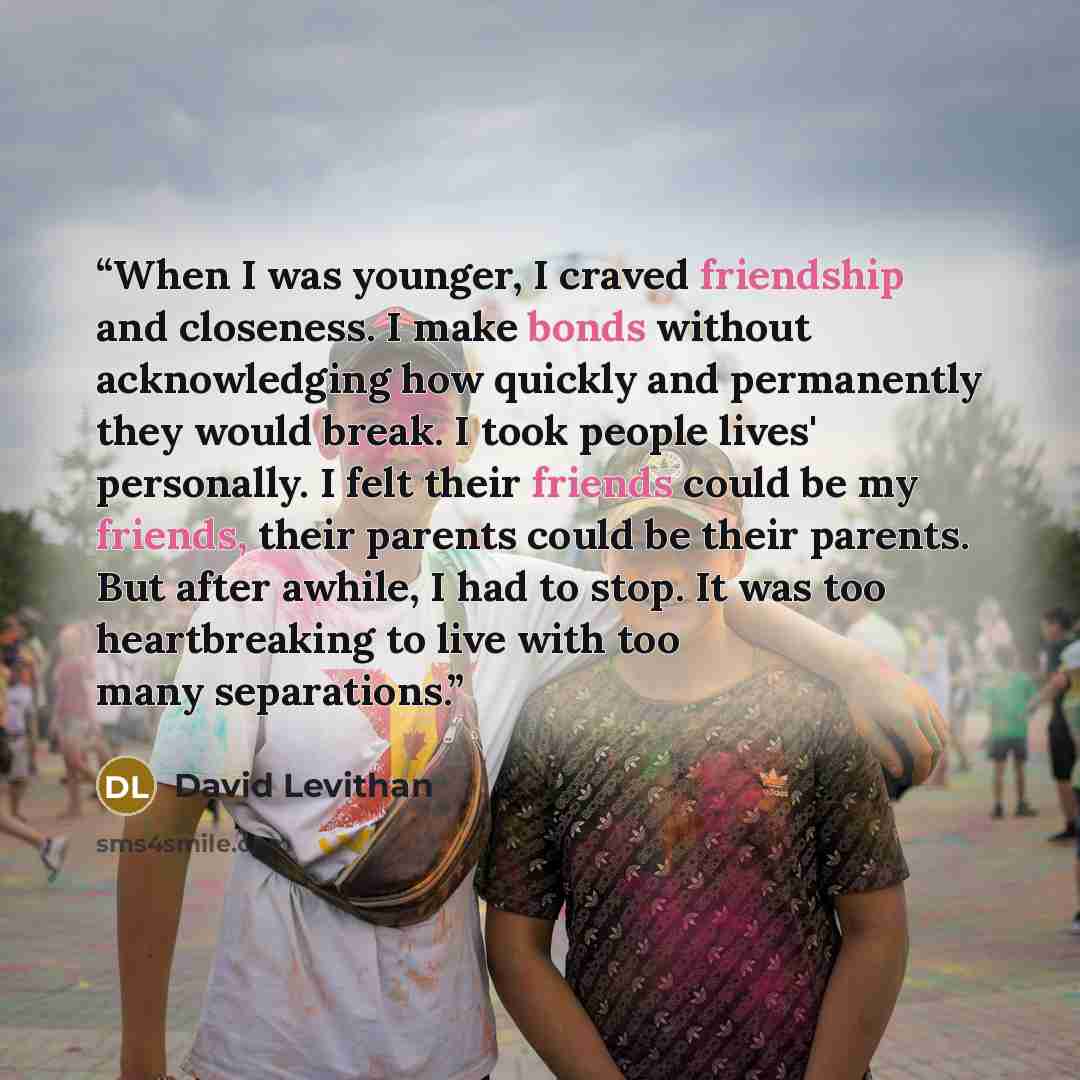 “When I was younger, I craved friendship and closeness. I make bonds without acknowledging how quickly and permanently they would break. I took people lives' personally. I felt their friends could be my friends, their parents could be their parents. But after awhile, I had to stop. It was too…” quote by David Levithan