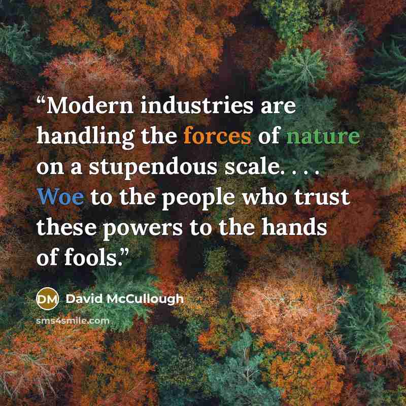“Modern industries are handling the forces of nature on a stupendous scale. . . . Woe to the people who trust these powers to the hands of fools.” quote by David McCullough