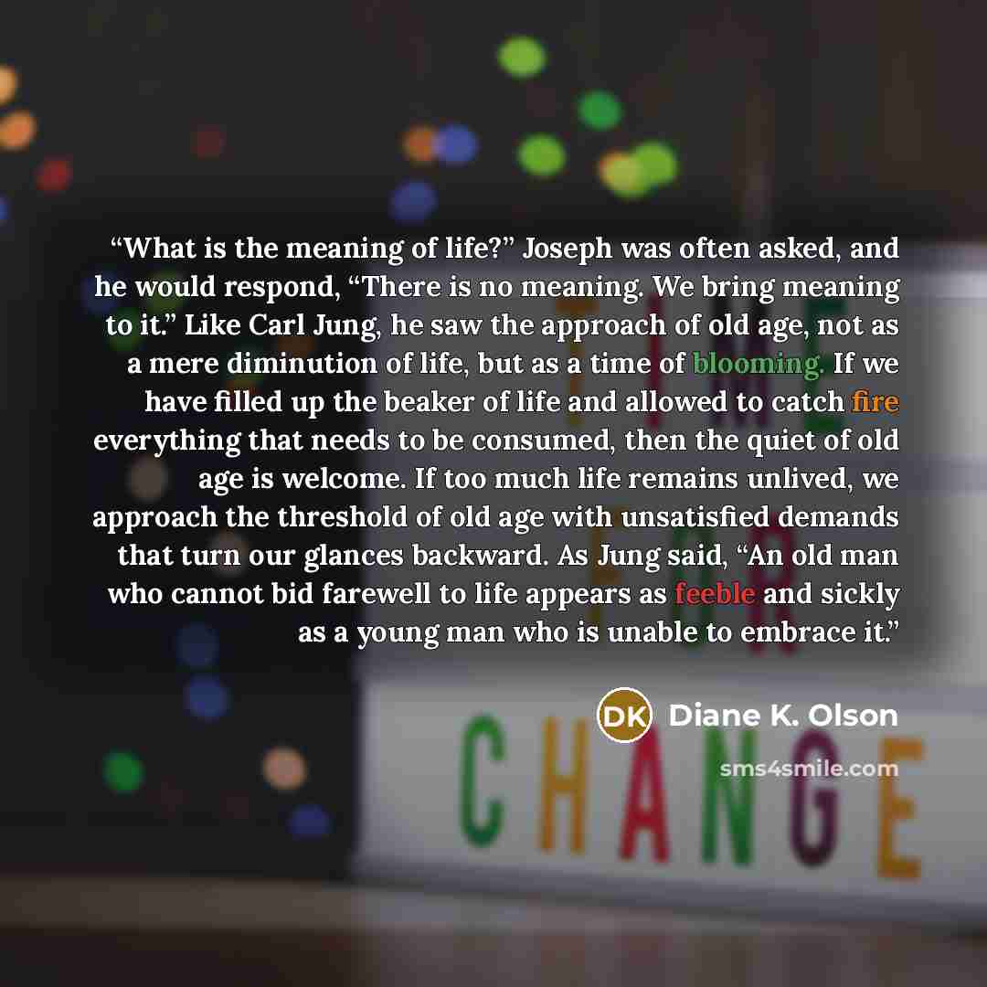 “What is the meaning of life?” Joseph was often asked, and he would respond, “There is no meaning. We bring meaning to it.” Like Carl Jung, he saw the approach of old age, not as a mere diminution of life, but as a time of blooming. If we have filled up the beaker of life and allowed to catch fire…” quote by Diane K. Olson