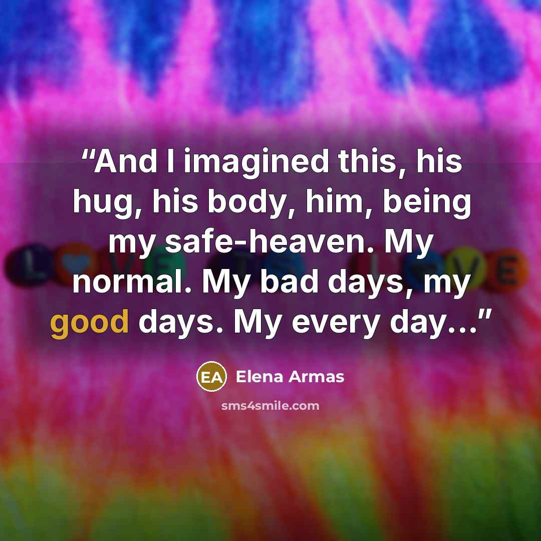 “And I imagined this, his hug, his body, him, being my safe-heaven. My normal. My bad days, my good days. My every day...” quote by Elena Armas