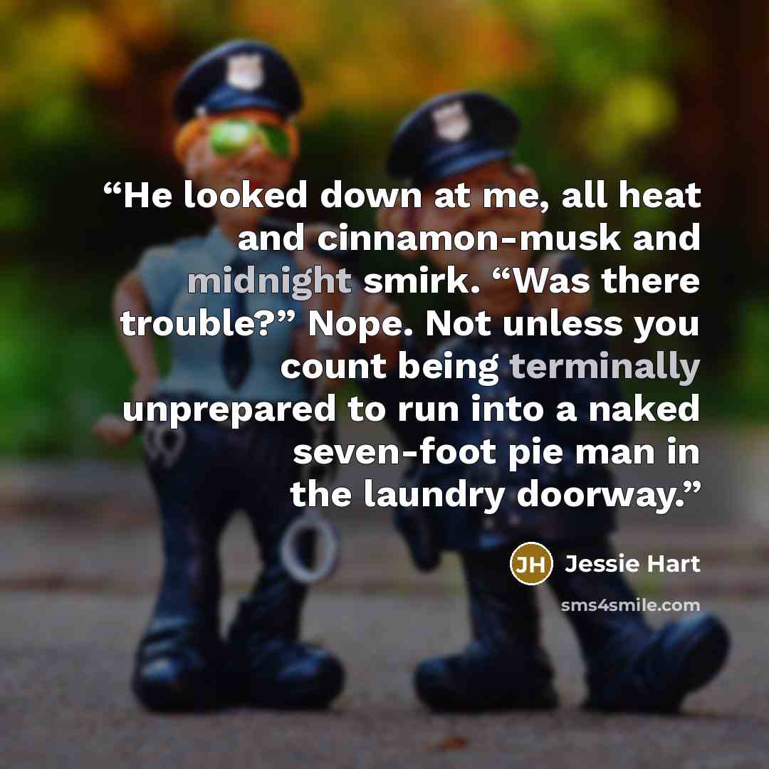 “He looked down at me, all heat and cinnamon-musk and midnight smirk. “Was there trouble?” Nope. Not unless you count being terminally unprepared to run into a naked seven-foot pie man in the laundry doorway.” quote by Jessie Hart