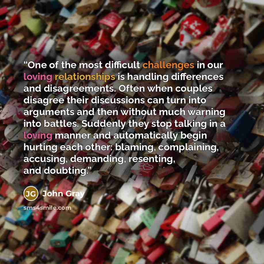 “One of the most difficult challenges in our loving relationships is handling differences and disagreements. Often when couples disagree their discussions can turn into arguments and then without much warning into battles. Suddenly they stop talking in a loving manner and automatically begin…” quote by John Gray