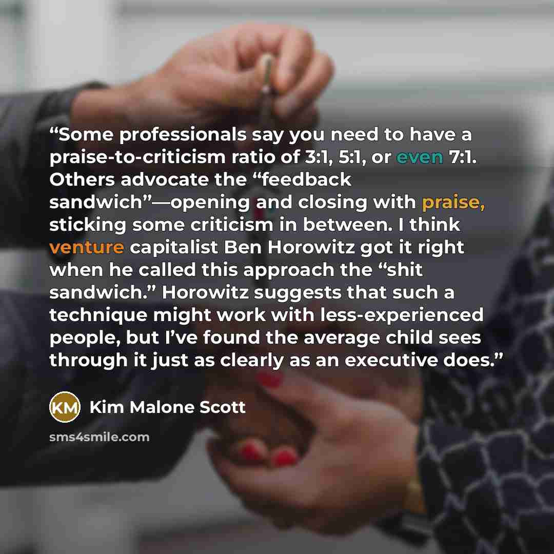“Some professionals say you need to have a praise-to-criticism ratio of 3:1, 5:1, or even 7:1. Others advocate the “feedback sandwich”—opening and closing with praise, sticking some criticism in between. I think venture capitalist Ben Horowitz got it right when he called this approach the “shit…” quote by Kim Malone Scott