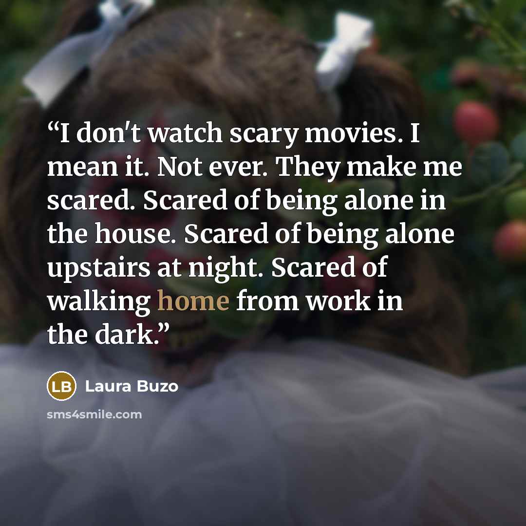 “I don't watch scary movies. I mean it. Not ever. They make me scared. Scared of being alone in the house. Scared of being alone upstairs at night. Scared of walking home from work in the dark.” quote by Laura Buzo
