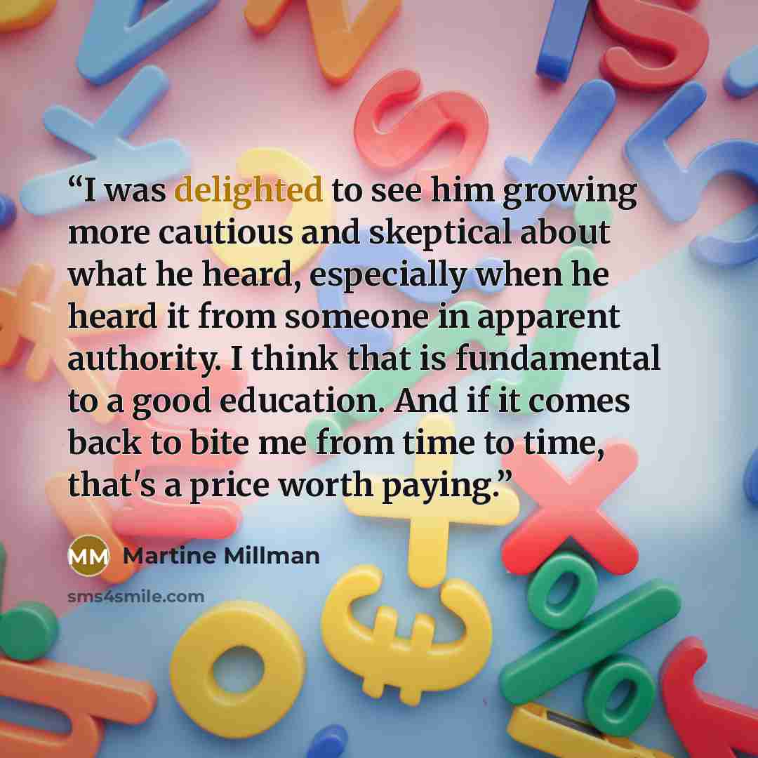 “I was delighted to see him growing more cautious and skeptical about what he heard, especially when he heard it from someone in apparent authority. I think that is fundamental to a good education. And if it comes back to bite me from time to time, that's a price worth paying.” quote by Martine Millman