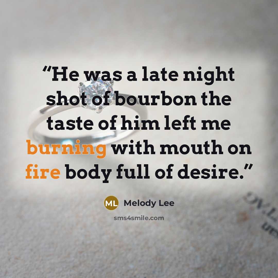 “He was a late night shot of bourbon the taste of him left me burning with mouth on fire body full of desire.” quote by Melody Lee