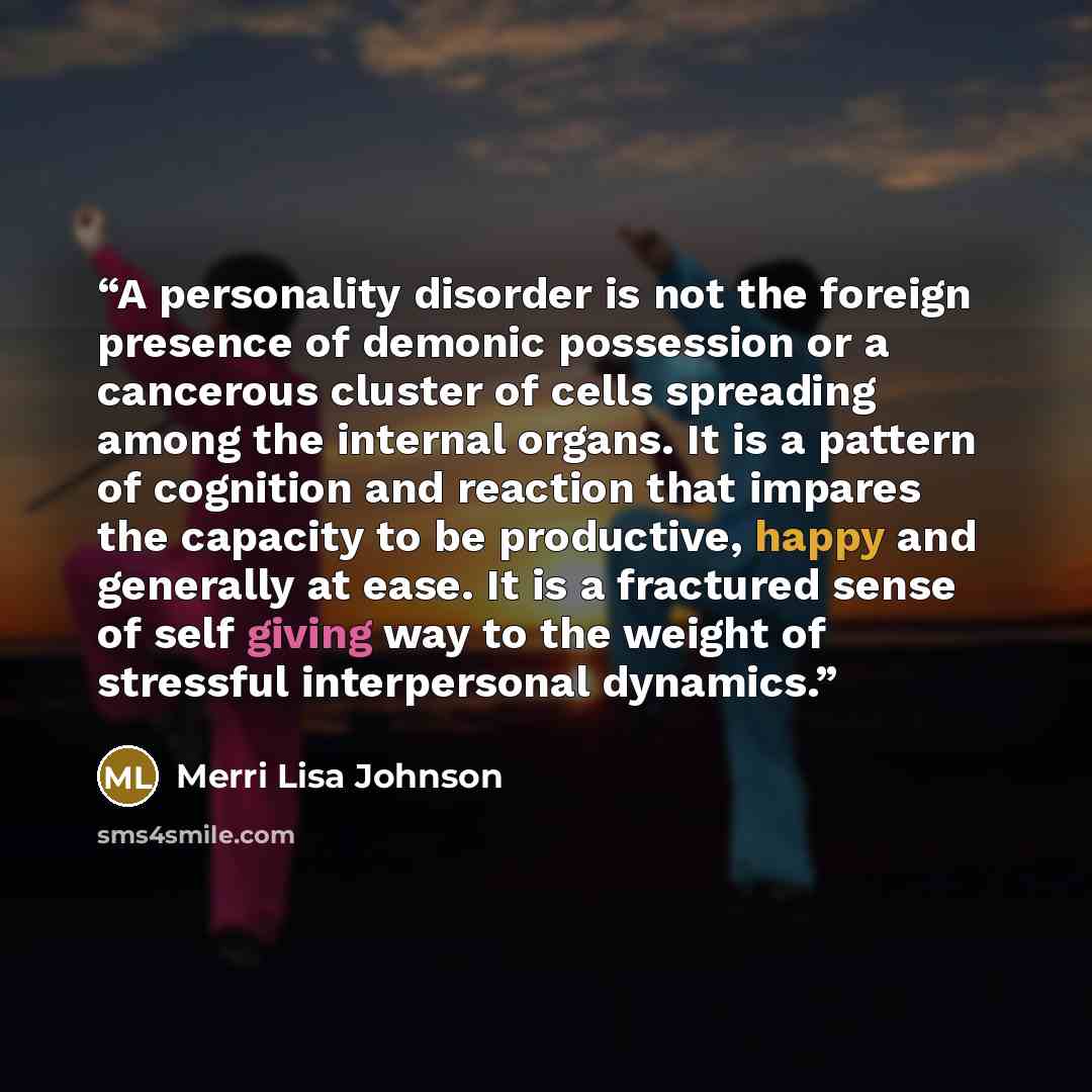 “A personality disorder is not the foreign presence of demonic possession or a cancerous cluster of cells spreading among the internal organs. It is a pattern of cognition and reaction that impares the capacity to be productive, happy and generally at ease. It is a fractured sense of self giving…” quote by Merri Lisa Johnson