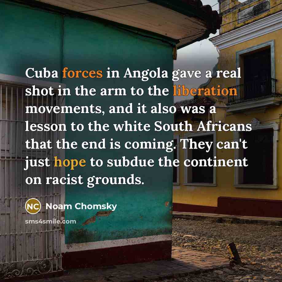 “Cuba forces in Angola gave a real shot in the arm to the liberation movements, and it also was a lesson to the white South Africans that the end is coming. They can't just hope to subdue the continent on racist grounds.” quote by Noam Chomsky