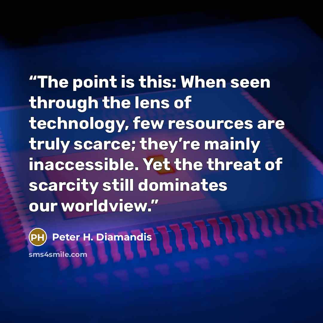 “The point is this: When seen through the lens of technology, few resources are truly scarce; they’re mainly inaccessible. Yet the threat of scarcity still dominates our worldview.” quote by Peter H. Diamandis