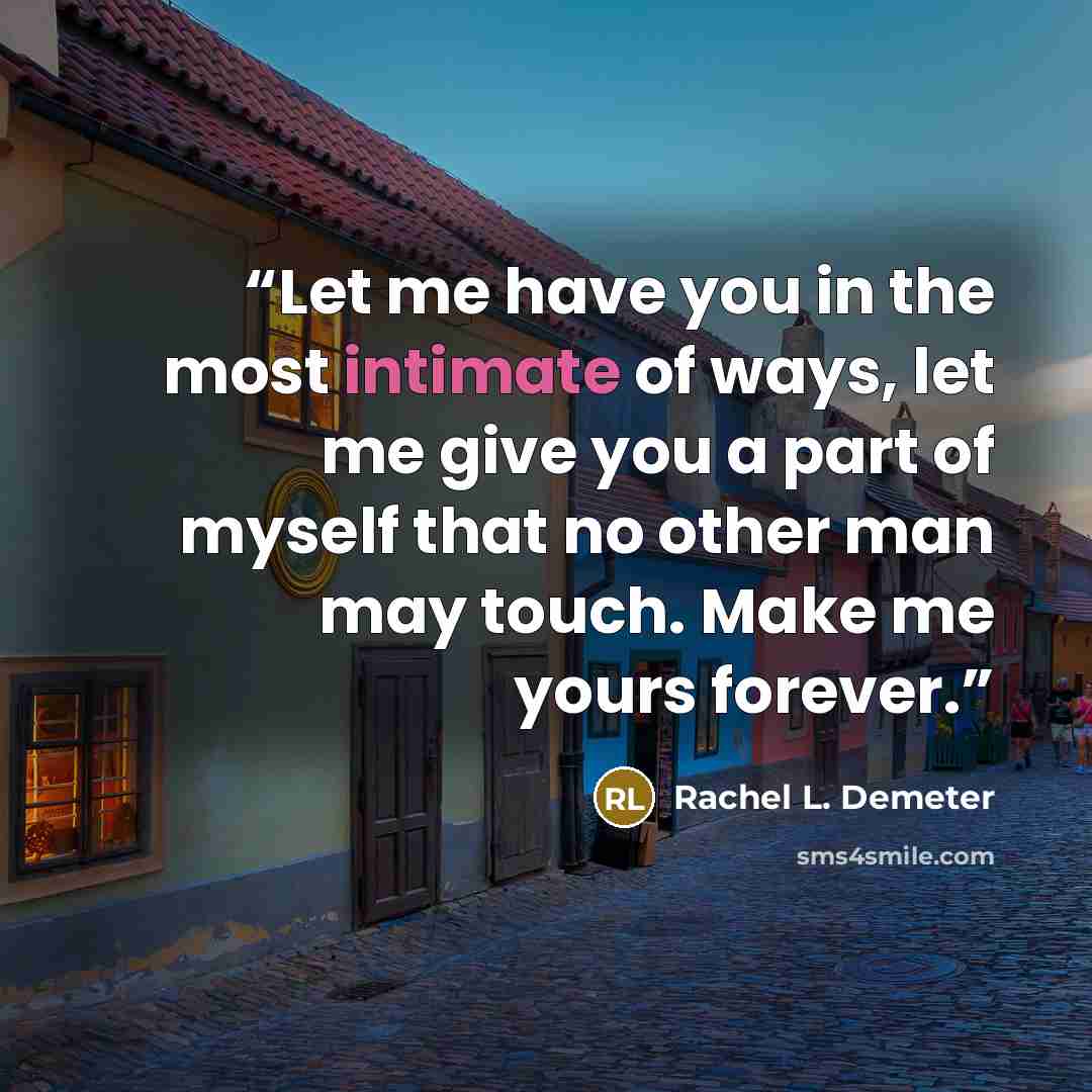 “Let me have you in the most intimate of ways, let me give you a part of myself that no other man may touch. Make me yours forever.” quote by Rachel L. Demeter
