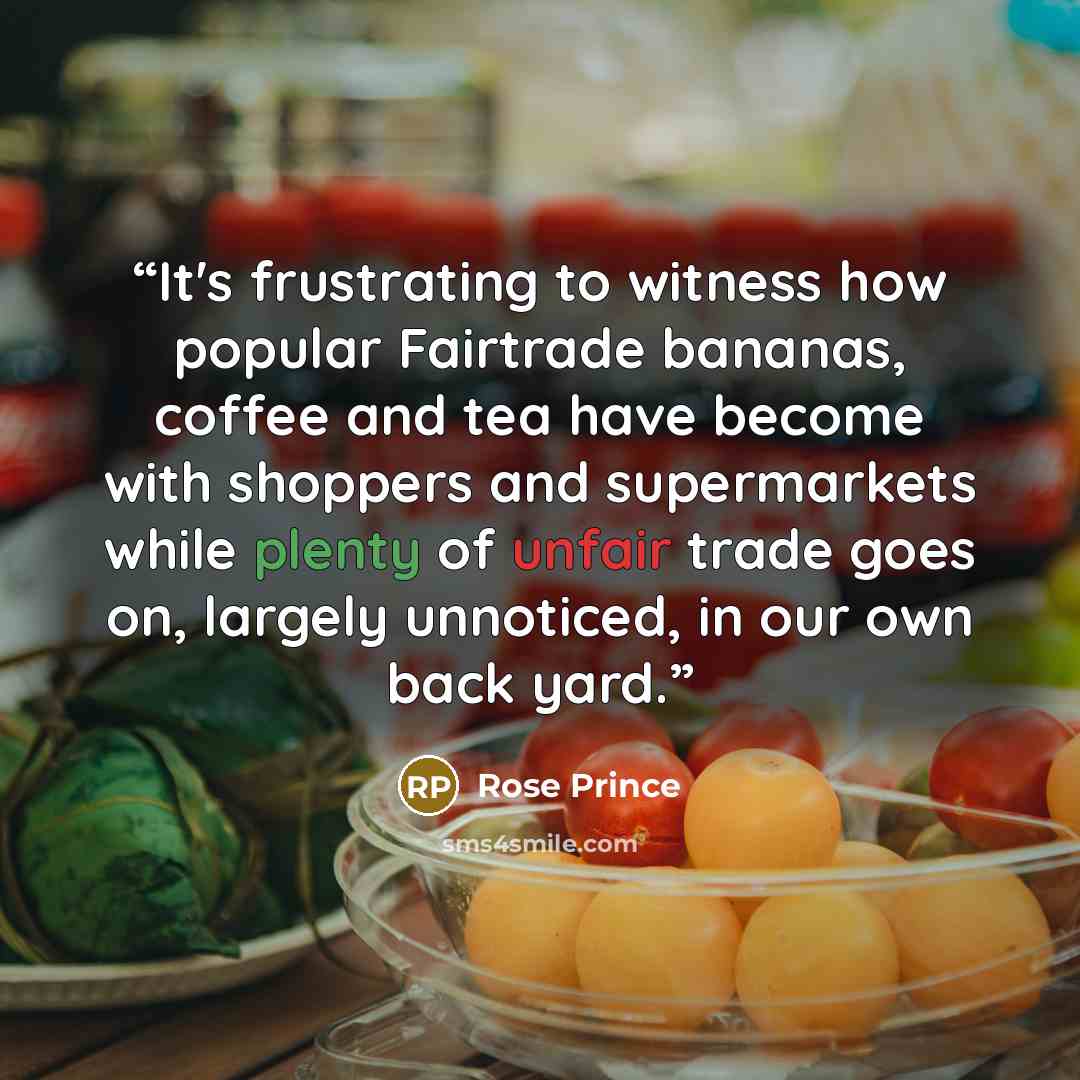“It's frustrating to witness how popular Fairtrade bananas, coffee and tea have become with shoppers and supermarkets while plenty of unfair trade goes on, largely unnoticed, in our own back yard.” quote by Rose Prince