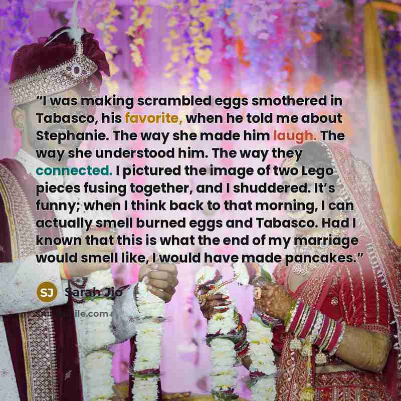 “I was making scrambled eggs smothered in Tabasco, his favorite, when he told me about Stephanie. The way she made him laugh. The way she understood him. The way they connected. I pictured the image of two Lego pieces fusing together, and I shuddered. It’s funny; when I think back to that morning…” quote by Sarah Jio