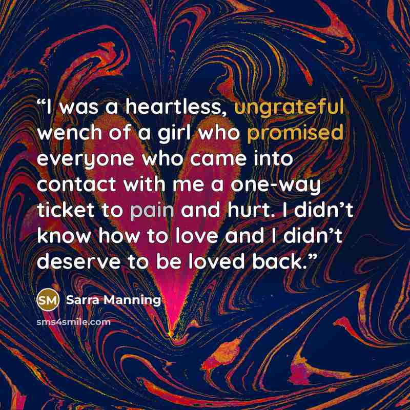 “I was a heartless, ungrateful wench of a girl who promised everyone who came into contact with me a one-way ticket to pain and hurt. I didn’t know how to love and I didn’t deserve to be loved back.” quote by Sarra Manning
