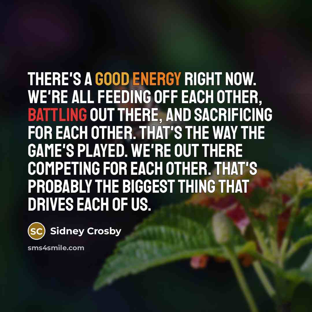 “There's a good energy right now. We're all feeding off each other, battling out there, and sacrificing for each other. That's the way the game's played. We're out there competing for each other. That's probably the biggest thing that drives each of us.” quote by Sidney Crosby