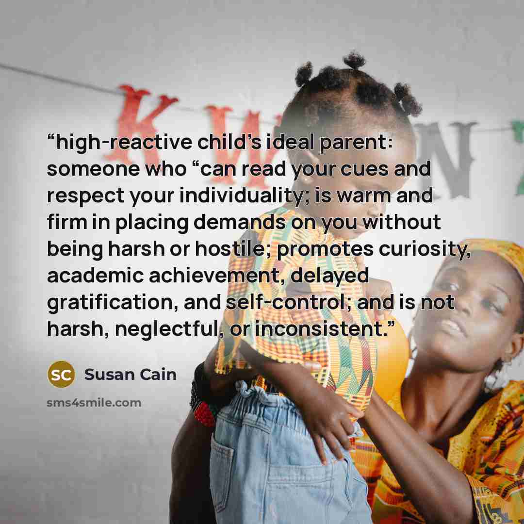 “high-reactive child’s ideal parent: someone who “can read your cues and respect your individuality; is warm and firm in placing demands on you without being harsh or hostile; promotes curiosity, academic achievement, delayed gratification, and self-control; and is not harsh, neglectful, or…” quote by Susan Cain
