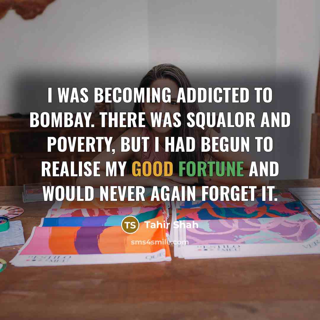 “I was becoming addicted to Bombay. There was squalor and poverty, but I had begun to realise my good fortune and would never again forget it.” quote by Tahir Shah