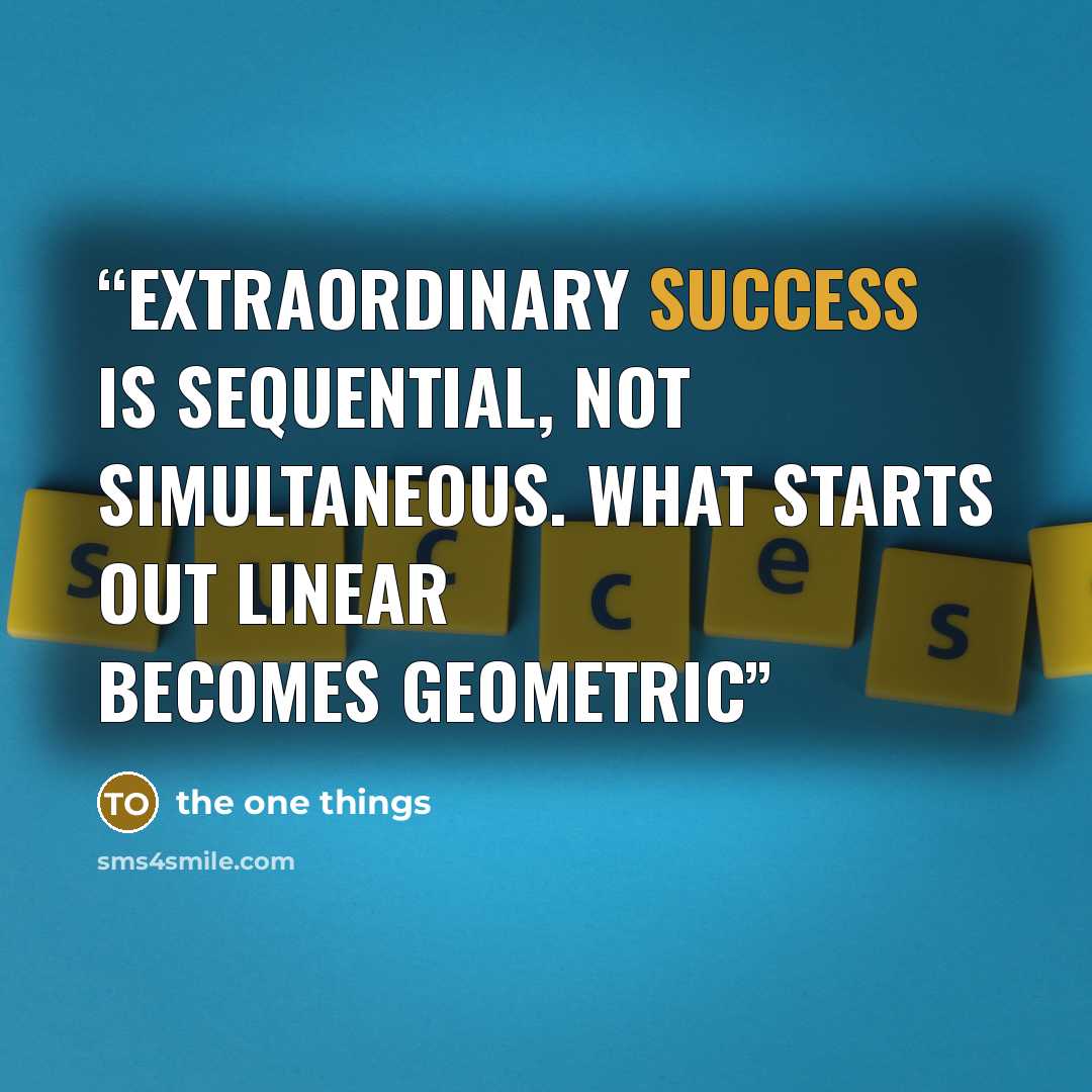 “extraordinary success is sequential, not simultaneous. What starts out linear becomes geometric” quote by the one things