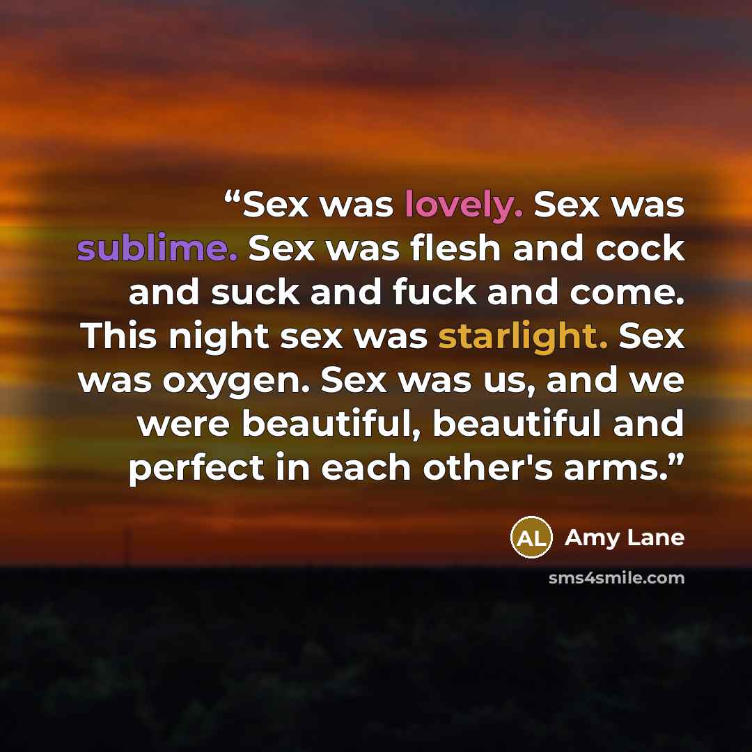 “Sex was lovely. Sex was sublime. Sex was flesh and cock and suck and fuck and come. This night sex was starlight. Sex was oxygen. Sex was us, and we were beautiful, beautiful and perfect in each other's arms.” quote by Amy Lane