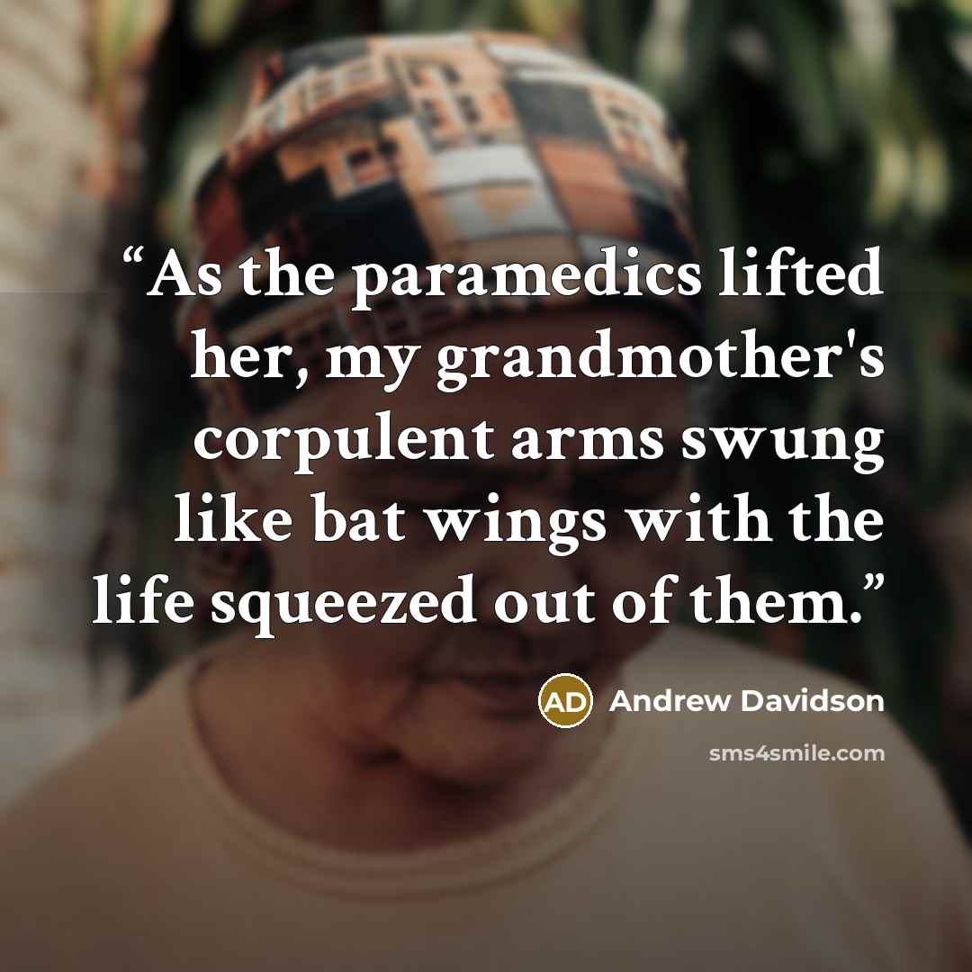 “As the paramedics lifted her, my grandmother's corpulent arms swung like bat wings with the life squeezed out of them.” quote by Andrew Davidson