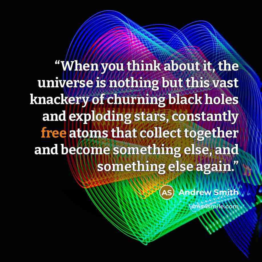 “When you think about it, the universe is nothing but this vast knackery of churning black holes and exploding stars, constantly free atoms that collect together and become something else, and something else again.” quote by Andrew Smith
