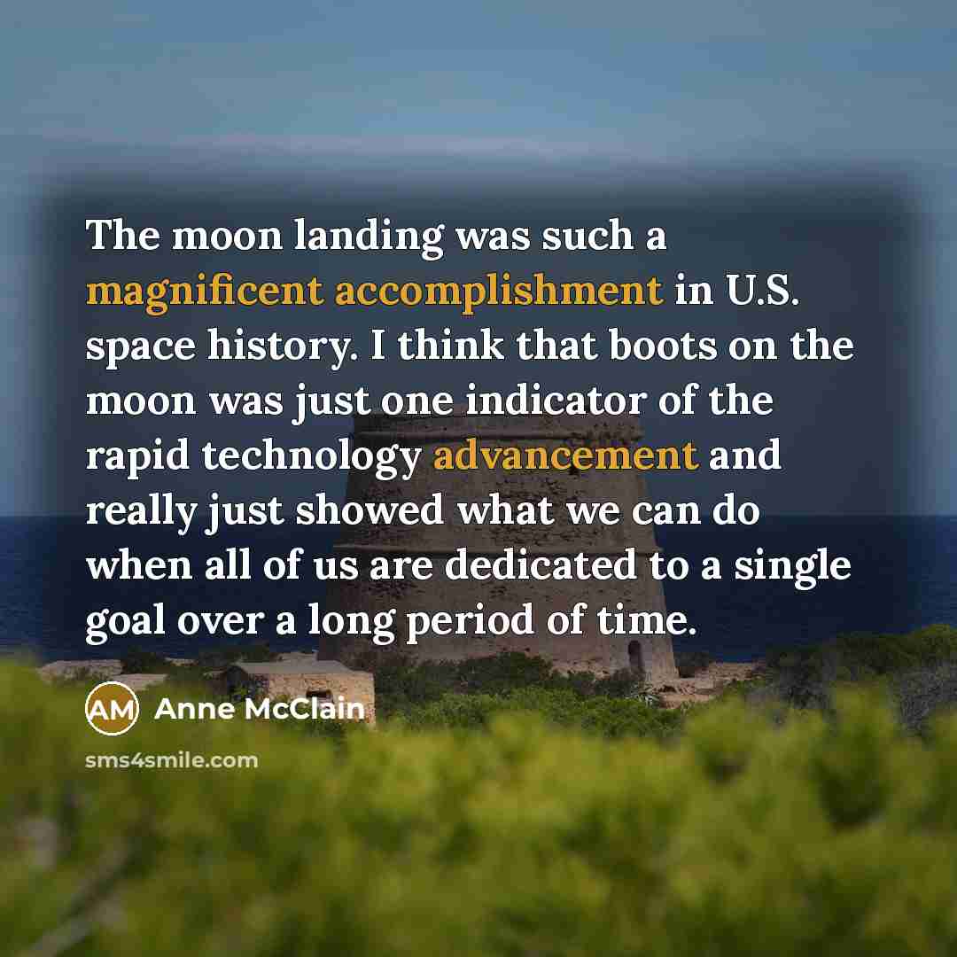 “The moon landing was such a magnificent accomplishment in U.S. space history. I think that boots on the moon was just one indicator of the rapid technology advancement and really just showed what we can do when all of us are dedicated to a single goal over a long period of time.” quote by Anne McClain