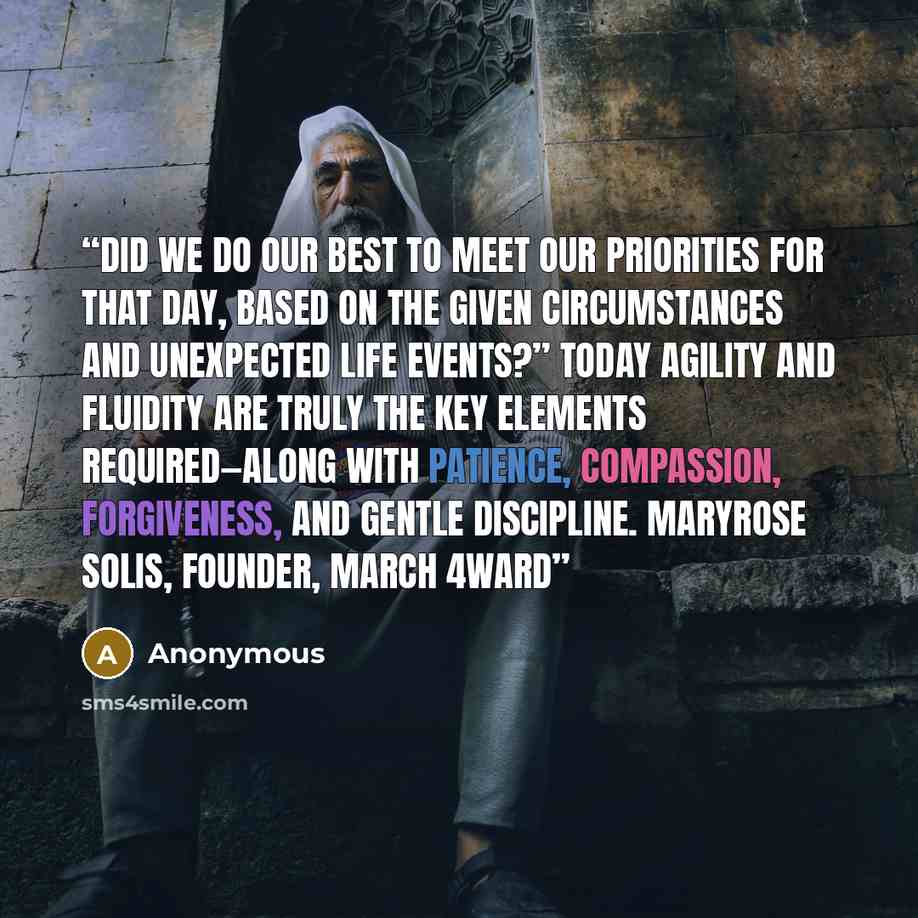 “Did we do our best to meet our priorities for that day, based on the given circumstances and unexpected life events?” Today agility and fluidity are truly the key elements required—along with patience, compassion, forgiveness, and gentle discipline. Maryrose Solis, founder, March 4ward” quote by Anonymous
